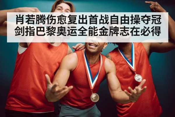 肖若腾伤愈复出首战自由操夺冠 剑指巴黎奥运全能金牌志在必得