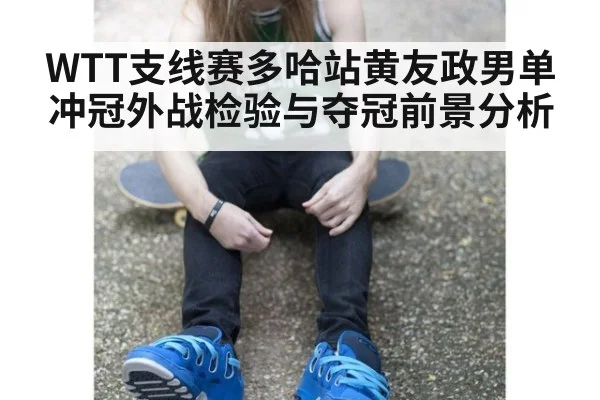 WTT支线赛多哈站黄友政男单冲冠外战检验与夺冠前景分析